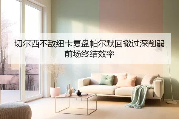 切尔西不敌纽卡复盘帕尔默回撤过深削弱前场终结效率