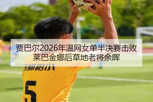 贾巴尔2026年温网女单半决赛击败莱巴金娜后草地老将余晖